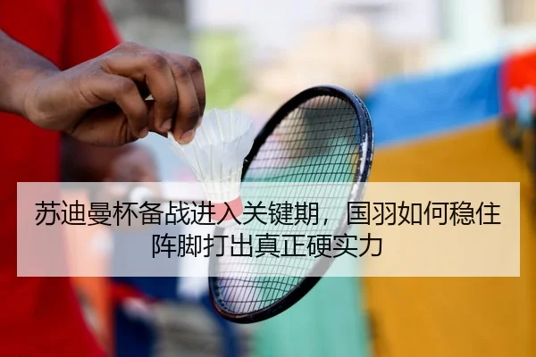 苏迪曼杯备战进入关键期，国羽如何稳住阵脚打出真正硬实力